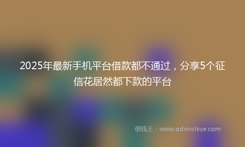 2025年最新手机平台借款都不通过，分享5个征信花居然都下款的平台