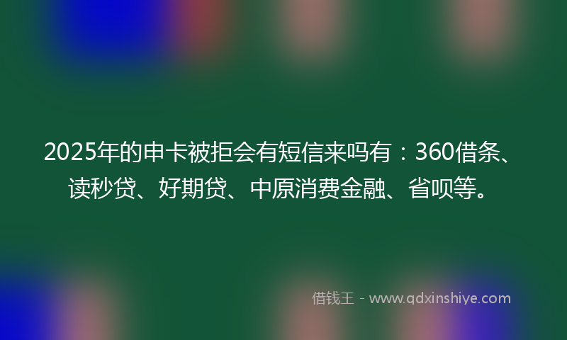 2025年的申卡被拒会有短信来吗有：360借条、读秒贷、好期贷、中原消费金融、省呗等。