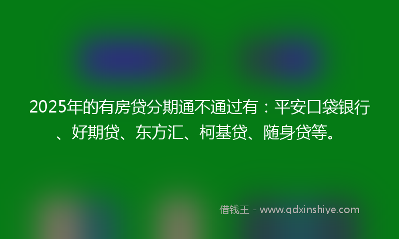 2025年的有房贷分期通不通过有：平安口袋银行、好期贷、东方汇、柯基贷、随身贷等。