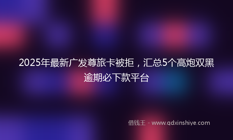 2025年最新广发尊旅卡被拒，汇总5个高炮双黑逾期必下款平台