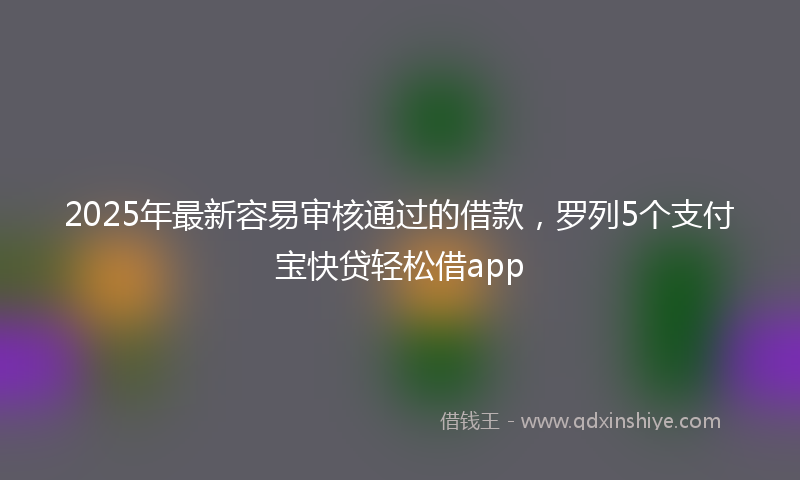 2025年最新容易审核通过的借款，罗列5个支付宝快贷轻松借app