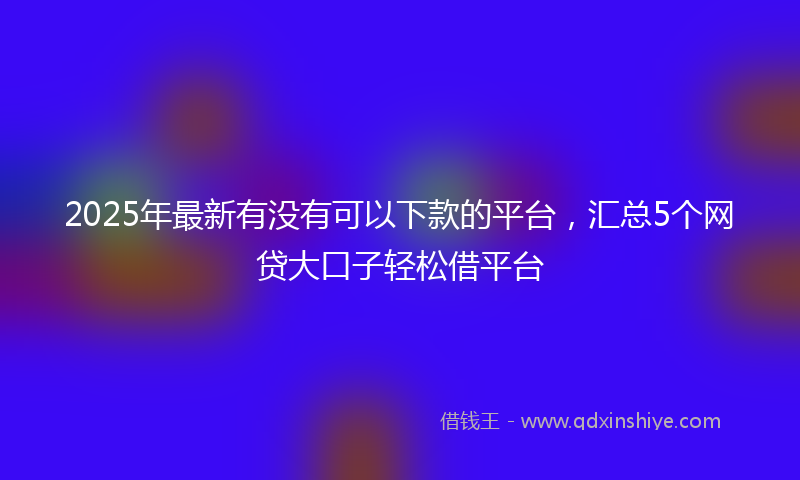 2025年最新有没有可以下款的平台，汇总5个网贷大口子轻松借平台