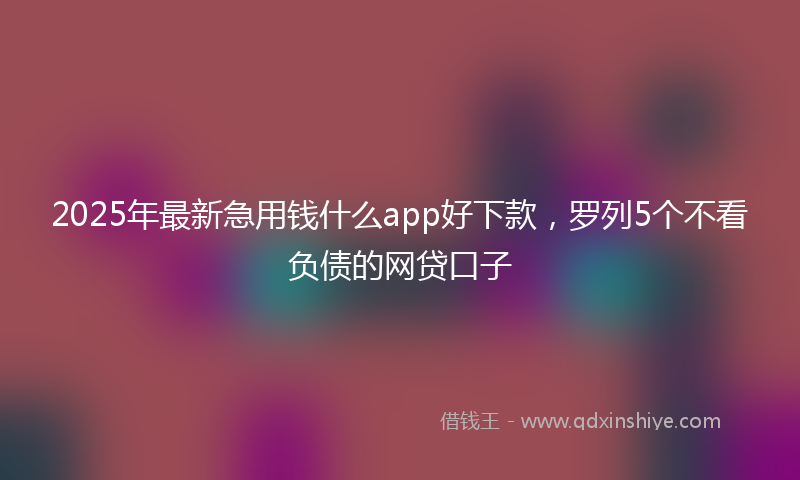 2025年最新急用钱什么app好下款，罗列5个不看负债的网贷口子