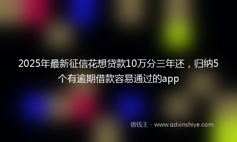 2025年最新征信花想贷款10万分三年还，归纳5个有逾期借款容易通过的app