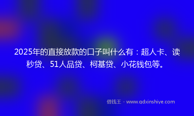 2025年的直接放款的口子叫什么有：超人卡、读秒贷、51人品贷、柯基贷、小花钱包等。