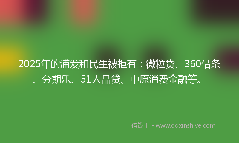 2025年的浦发和民生被拒有：微粒贷、360借条、分期乐、51人品贷、中原消费金融等。