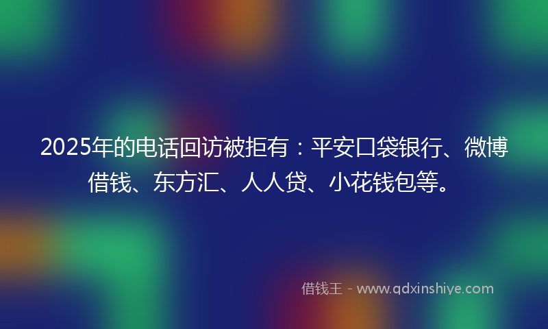 2025年的电话回访被拒有：平安口袋银行、微博借钱、东方汇、人人贷、小花钱包等。