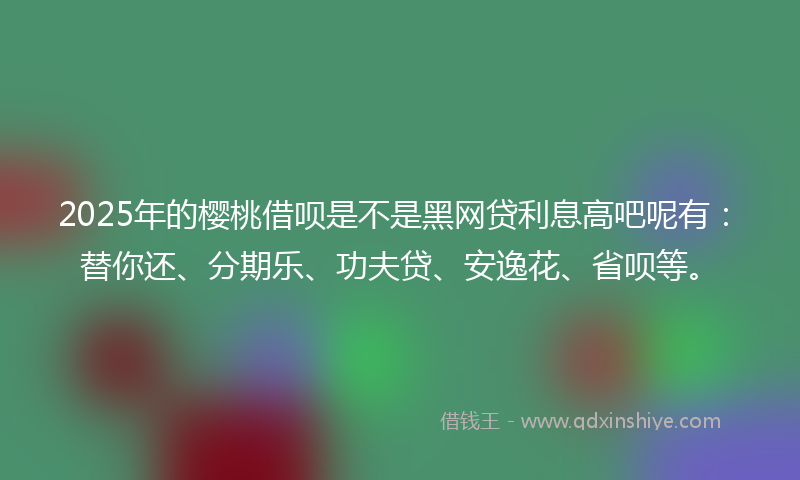2025年的樱桃借呗是不是黑网贷利息高吧呢有：替你还、分期乐、功夫贷、安逸花、省呗等。