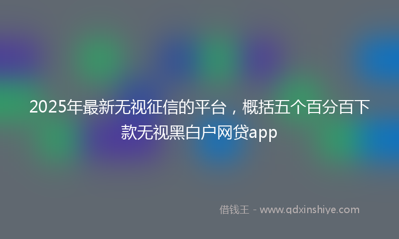 2025年最新无视征信的平台，概括五个百分百下款无视黑白户网贷app