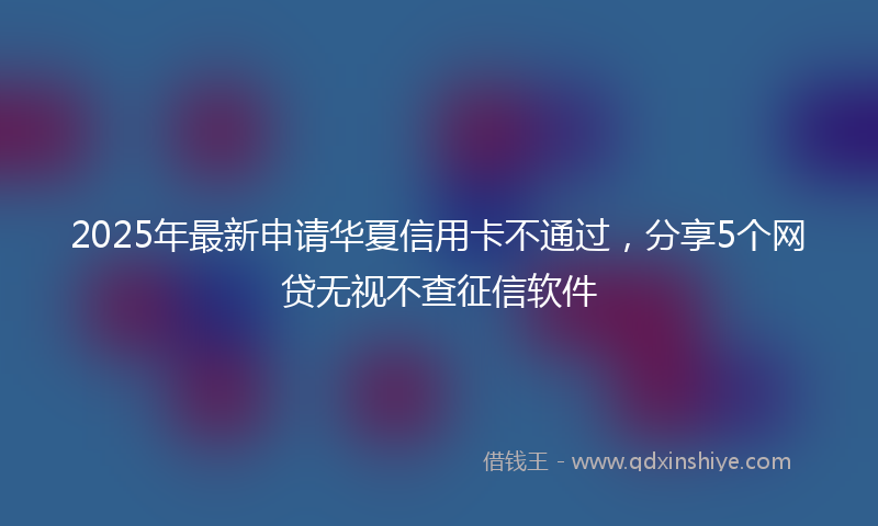 2025年最新申请华夏信用卡不通过，分享5个网贷无视不查征信软件