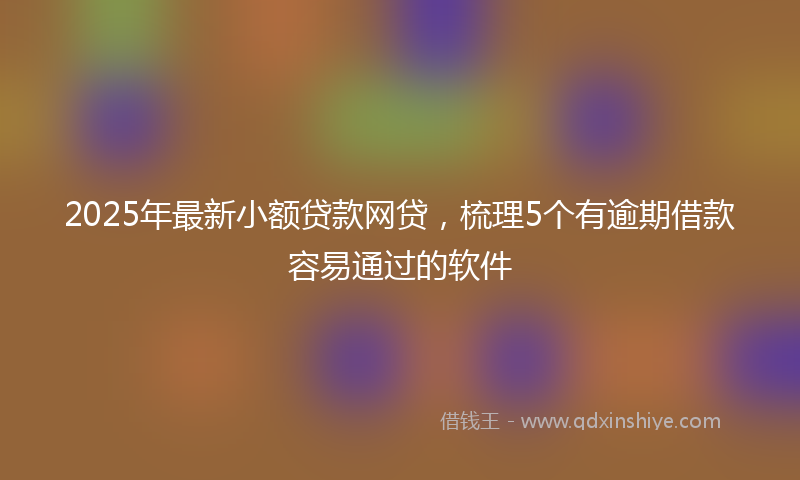 2025年最新小额贷款网贷，梳理5个有逾期借款容易通过的软件