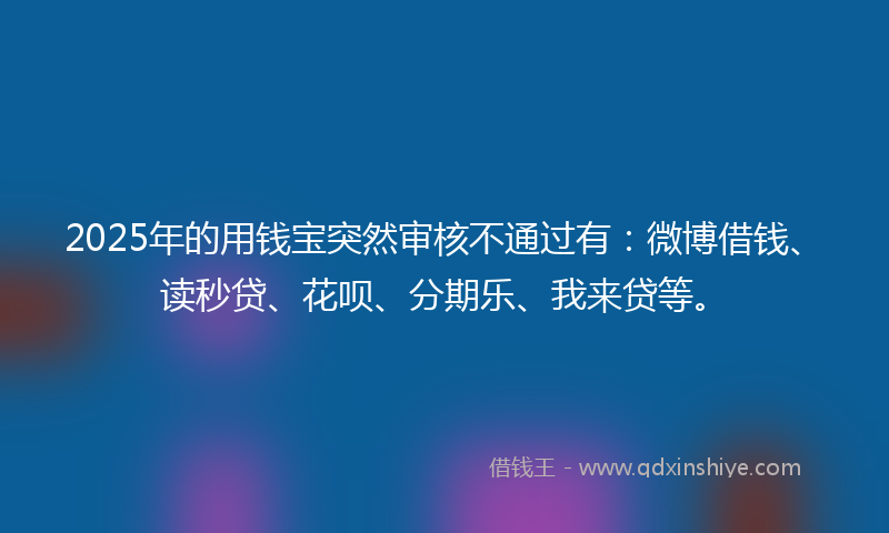 2025年的用钱宝突然审核不通过有：微博借钱、读秒贷、花呗、分期乐、我来贷等。