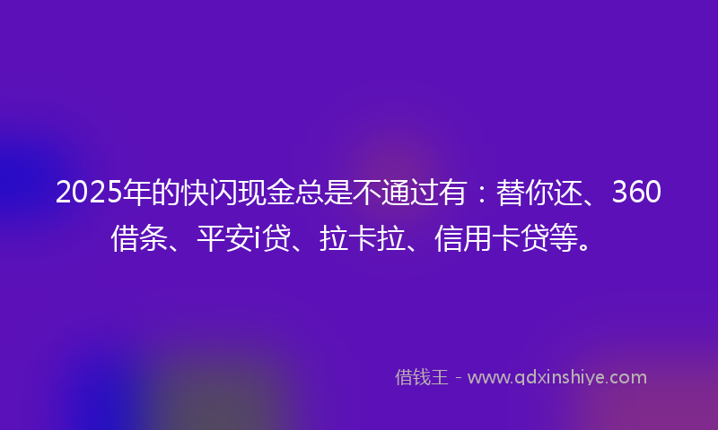 2025年的快闪现金总是不通过有：替你还、360借条、平安i贷、拉卡拉、信用卡贷等。