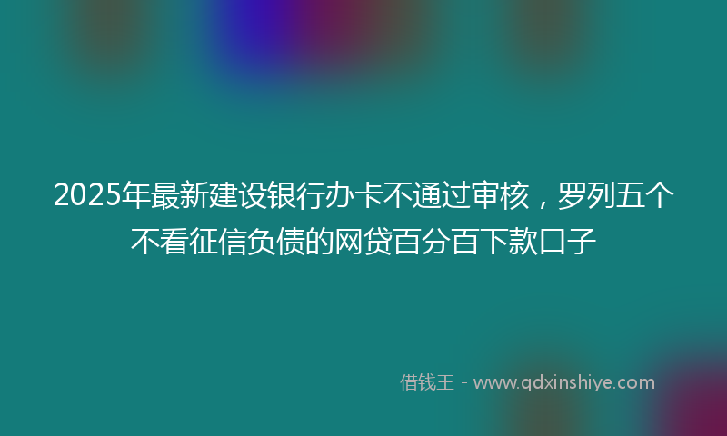 2025年最新建设银行办卡不通过审核，罗列五个不看征信负债的网贷百分百下款口子