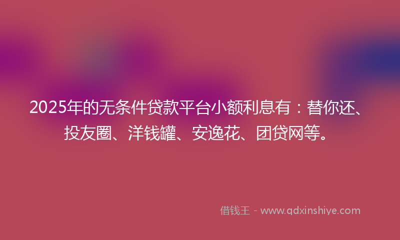 2025年的无条件贷款平台小额利息有：替你还、投友圈、洋钱罐、安逸花、团贷网等。
