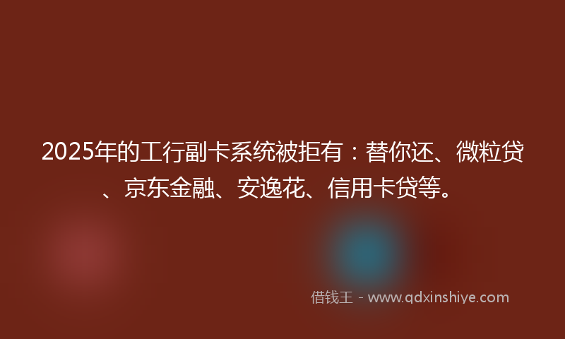 2025年的工行副卡系统被拒有：替你还、微粒贷、京东金融、安逸花、信用卡贷等。