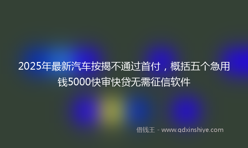 2025年最新汽车按揭不通过首付，概括五个急用钱5000快审快贷无需征信软件