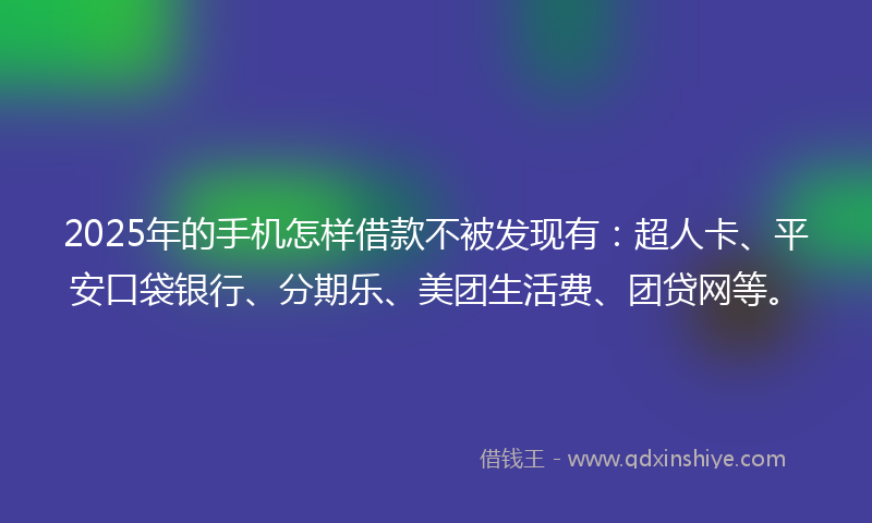 2025年的手机怎样借款不被发现有：超人卡、平安口袋银行、分期乐、美团生活费、团贷网等。