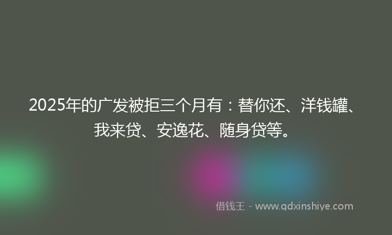 2025年的广发被拒三个月有：替你还、洋钱罐、我来贷、安逸花、随身贷等。