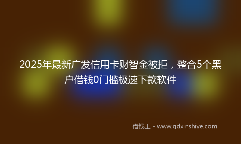 2025年最新广发信用卡财智金被拒，整合5个黑户借钱0门槛极速下款软件