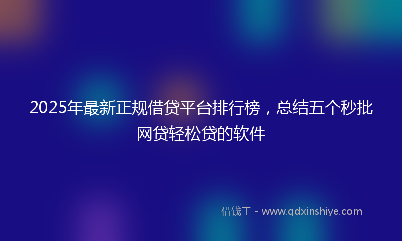 2025年最新正规借贷平台排行榜，总结五个秒批网贷轻松贷的软件