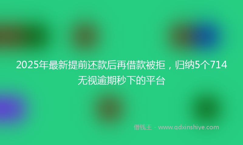 2025年最新提前还款后再借款被拒，归纳5个714无视逾期秒下的平台