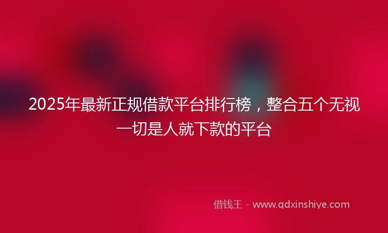 2025年最新正规借款平台排行榜，整合五个无视一切是人就下款的平台