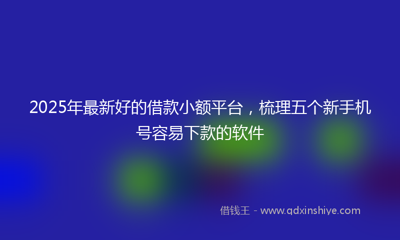 2025年最新好的借款小额平台，梳理五个新手机号容易下款的软件