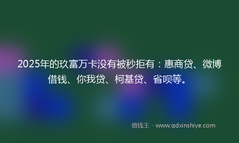 2025年的玖富万卡没有被秒拒有：惠商贷、微博借钱、你我贷、柯基贷、省呗等。