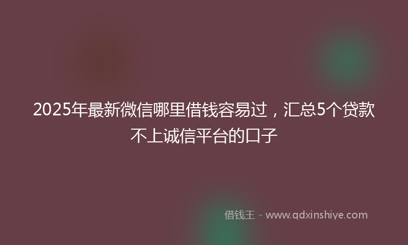 2025年最新微信哪里借钱容易过，汇总5个贷款不上诚信平台的口子