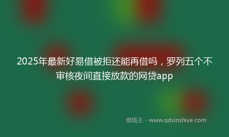 2025年最新好易借被拒还能再借吗，罗列五个不审核夜间直接放款的网贷app