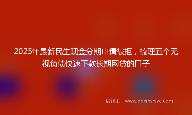 2025年最新民生现金分期申请被拒，梳理五个无视负债快速下款长期网贷的口子