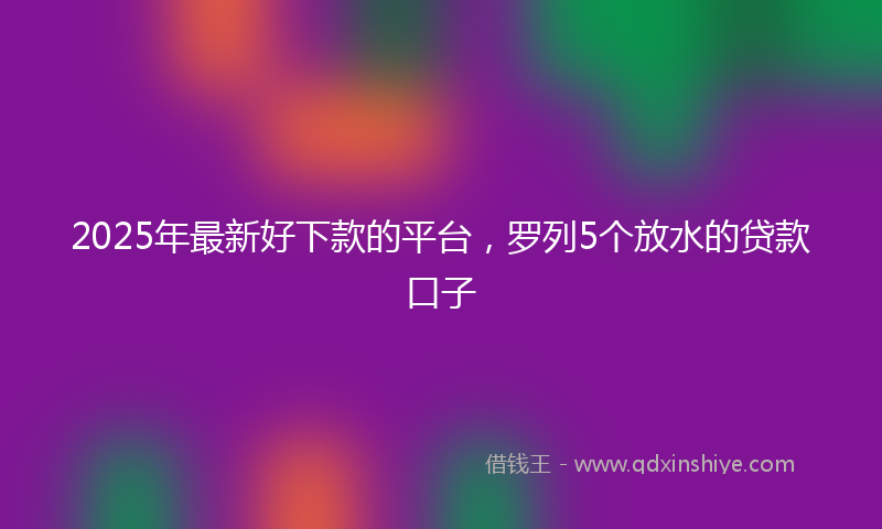 2025年最新好下款的平台，罗列5个放水的贷款口子
