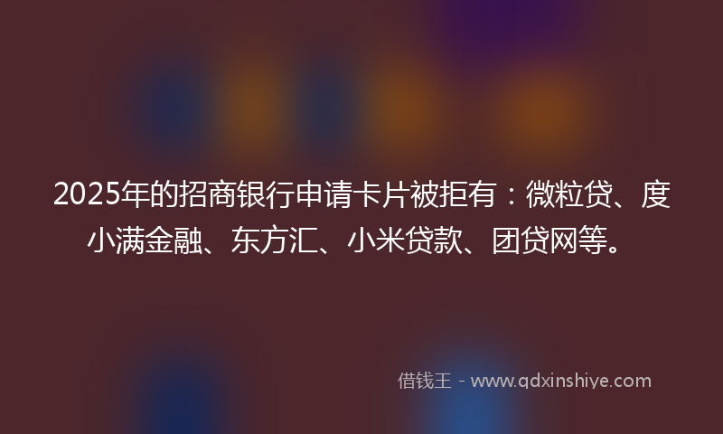 2025年的招商银行申请卡片被拒有：微粒贷、度小满金融、东方汇、小米贷款、团贷网等。