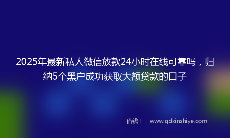 2025年最新私人微信放款24小时在线可靠吗，归纳5个黑户成功获取大额贷款的口子
