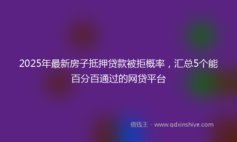 2025年最新房子抵押贷款被拒概率，汇总5个能百分百通过的网贷平台