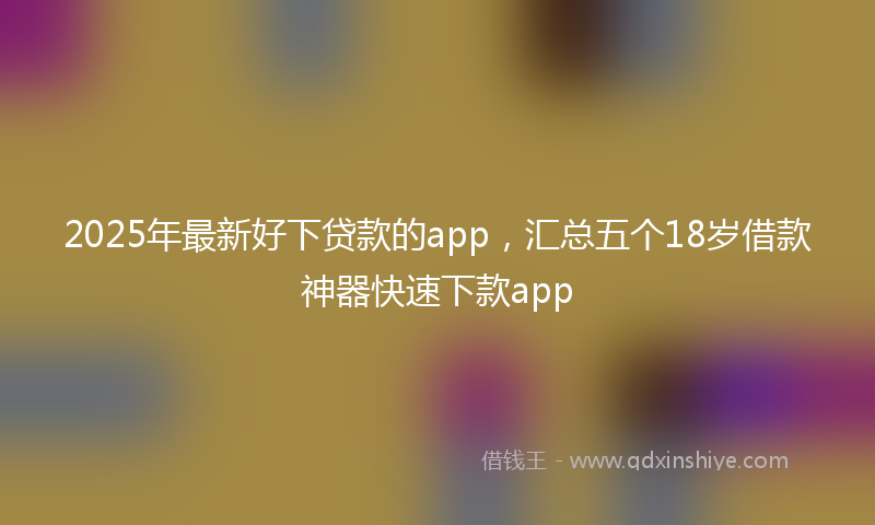 2025年最新好下贷款的app，汇总五个18岁借款神器快速下款app