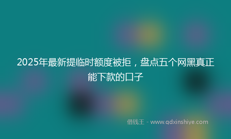 2025年最新提临时额度被拒，盘点五个网黑真正能下款的口子