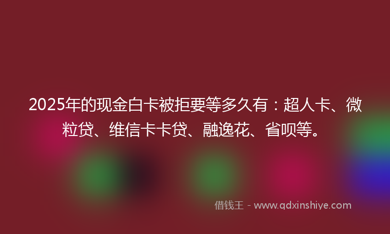 2025年的现金白卡被拒要等多久有：超人卡、微粒贷、维信卡卡贷、融逸花、省呗等。