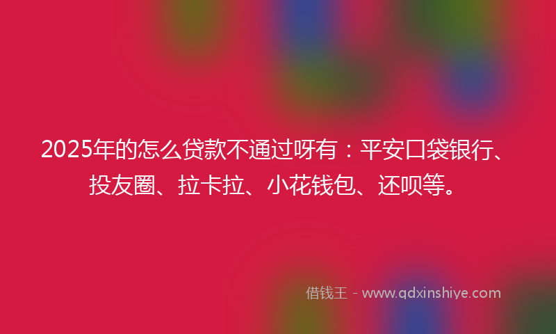 2025年的怎么贷款不通过呀有：平安口袋银行、投友圈、拉卡拉、小花钱包、还呗等。