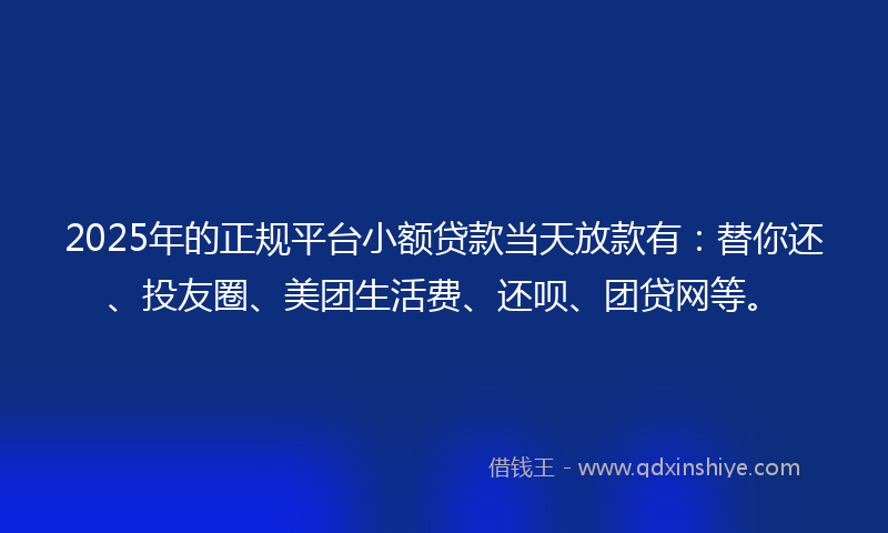 2025年的正规平台小额贷款当天放款有：替你还、投友圈、美团生活费、还呗、团贷网等。