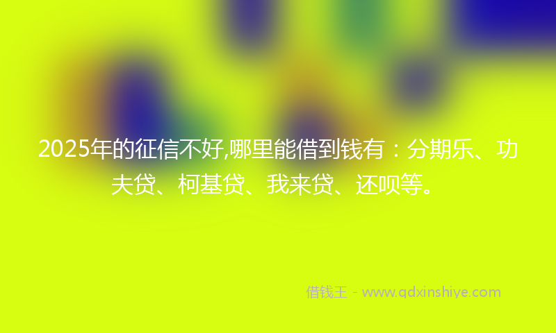 2025年的征信不好,哪里能借到钱有：分期乐、功夫贷、柯基贷、我来贷、还呗等。