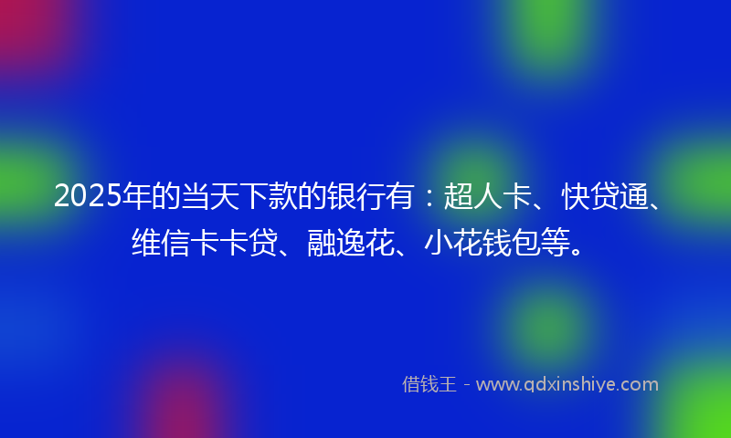2025年的当天下款的银行有：超人卡、快贷通、维信卡卡贷、融逸花、小花钱包等。