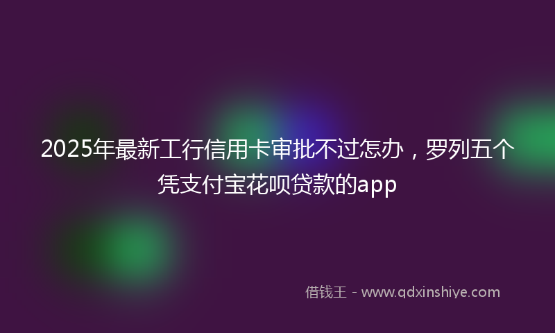 2025年最新工行信用卡审批不过怎办，罗列五个凭支付宝花呗贷款的app