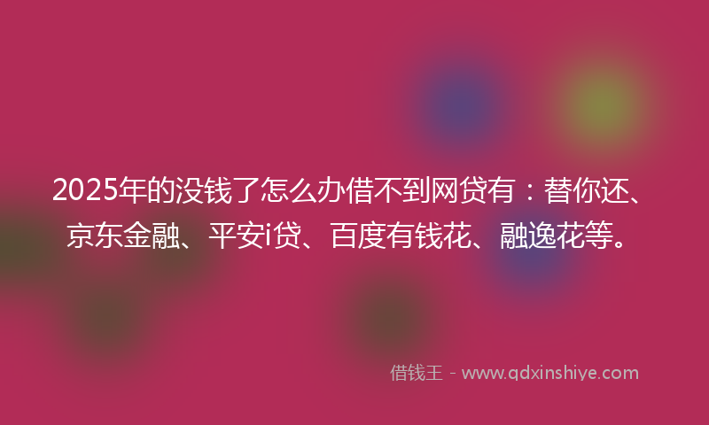 2025年的没钱了怎么办借不到网贷有：替你还、京东金融、平安i贷、百度有钱花、融逸花等。