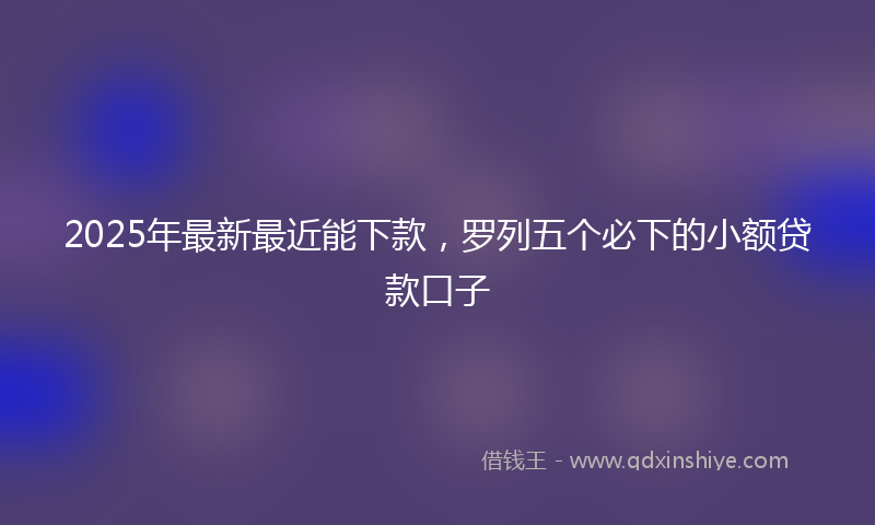 2025年最新最近能下款，罗列五个必下的小额贷款口子