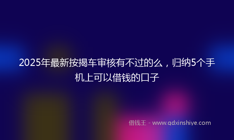 2025年最新按揭车审核有不过的么，归纳5个手机上可以借钱的口子