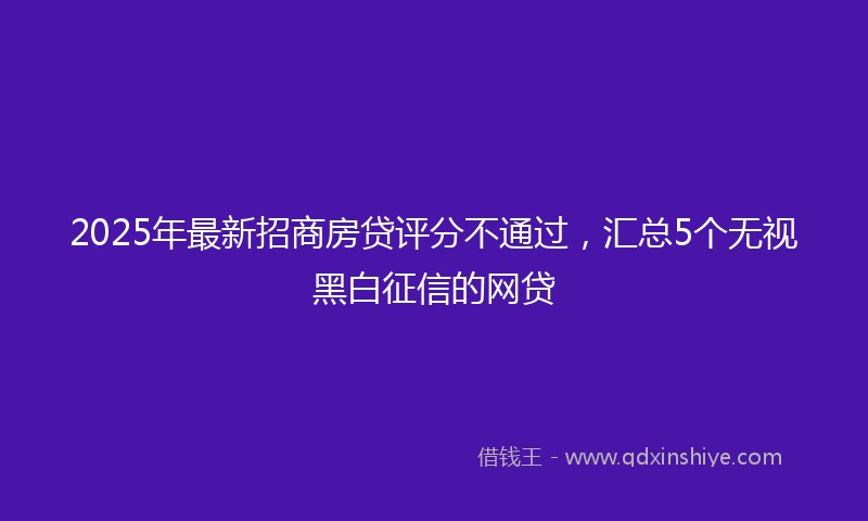 2025年最新招商房贷评分不通过，汇总5个无视黑白征信的网贷