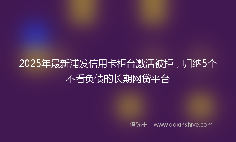 2025年最新浦发信用卡柜台激活被拒，归纳5个不看负债的长期网贷平台
