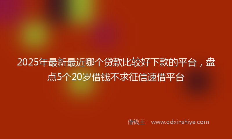 2025年最新最近哪个贷款比较好下款的平台，盘点5个20岁借钱不求征信速借平台